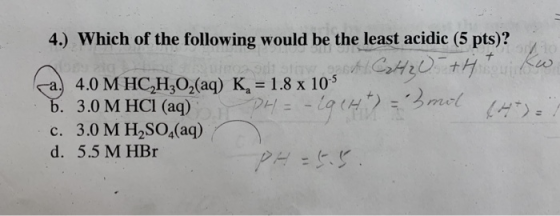 4.) Which of the following would be the least acidic (5 pts)? 4.0 M HC,H3O2(aq) K, = 1.8 x 10° 3.0 M HCI (aq) mel c. 3.0 M H2