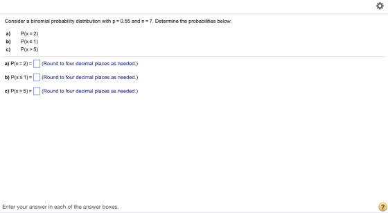 Consider a binomial probability distribution with p 0.55 and n 7. Determine the probabilities below. a) P(x 2) b) P(xs1) c) Px>5) a) P(x = 2 (Round to four decimal places as needed.) b) Ps1)- (Round to four decimal places as needed.) c) P(X> 5)= □ (Round to four decimal places as needed.) Enter your answer in each of the answer boxes.