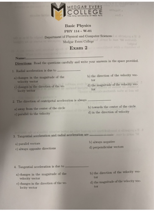MEDGAR EVERS COLLEGE Basic Physics PHY 114-W-01 Department of Physical and Computer Sciences Medgar Evers College Exam 2 Name Directions Read the questions carefully and write your answers in the space provided 1. Radial acceleration is due to a) changes in the magnitude of the b) the direction of the velocity vec- velocity vector e) changes in the direction of the ve tor 0) the maguitude of the welocity ve y veo- locity vector tor 2、The direction of centripetal accrleration is always a) away from the center of the circle c) parallel to the velocity b) towards the center of the circle d) in the direction of velocity 3. Tangential aceleration and radial acceleration are a) parallel vectors c) always opposite directions b) always negative d) perpendicular vectors 4. Tangential acceleration is due to a) changes in the magnitude of the b) the direction of the velocity vec- velocity vector tor c) changes in the direction of the ve- d) the magnitude of the velocity vee- locity vector tot