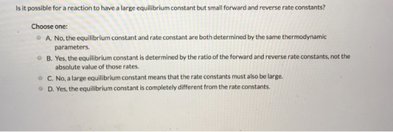 Is it possible for a reaction to have a large equilibrium constant but small forward and reverse rate constants? Choose one - A. No, the equilibrium constant and rate constant are both determined by the same thermodynamic parameters. B. Yes, the equilibrium constant is determined by the ratio of the forward and reverse rate constants, not the absolute value of those rates C. No, a large equilibrium constant means that the rate constants must also be large D. Yes, the equilibrium constant is completely different from the rate constants