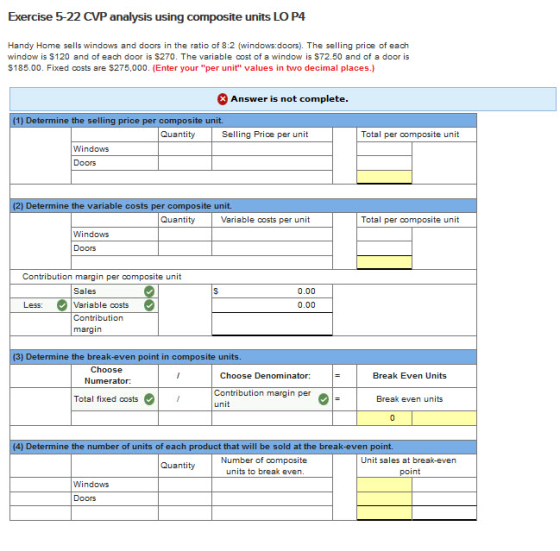 Exercise 5-22 CVP analysis using composite units LO P4 Handy Home sells windows and doors in the ratio of 8:2 (windows:doors). The selling price of each window is $120 and of each door is S270. The variable cost of a window is S72.50 and of a door is $185.00. Fixed costs are S275,000. (Enter your per unit values in two decimal places.) Answer is not complete. unit. Selling Price per u nit Total per composite unit Windows Doors Determine the variable costs unit. Variable costs per unit Total per composite unit Windows Doors Contribution margin per composite unit Sales 0.00 Less: Variable costs 0.00 Contribution margin ) Determine the break-even point in composite units. Choose Numerator: Choose Denominator: Contribution margin per Break Even Units Total fixed costs Break even units 4) Determine the number of units of each product that will be sold at the break-even point. Number of composite units to break even Unit sales at break-even Quantity point Windows Doors