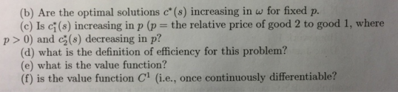 (b) Are the optimal solutions c* (s) increasing in w for fixed p. (c) Is ci (s) increasing in p (p the relative price of good 2 to good 1, where p >0) and c2(s) decreasing in p? (d) what is the definition of efficiency for this problem? (e) what is the value function? (f) is the value function Cl (i.e., once continuously differentiable?