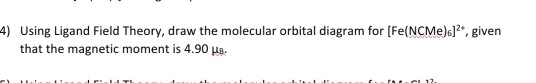4) Using Ligand Field Theory, draw the molecular orbital diagram for [Fe(NCME).], given that the magnetic moment is 4.90 MB.