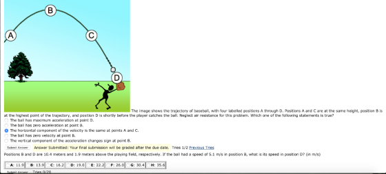 The image shows the trajectory of baseball, with four labelled positions A through D. Positions A and C are at the same height, position B is at the highest point of the trajectory, and position D is shortly before the player catches the ball. Neglect air resistance for this problem. Which one of the following statements is true? The ball has maximum acceleration at point D. The ball has zero acceleration at point B. The horizontal component of the velocity is the same at points A and C The ball has zero velocity at point B, The vertical component of the acceleration changes sign at pointB Submit Answer Answer Submitted: Your final submission will be graded after the due date. Tries 1/2 Previous Tries Positions B and D are 10.4 meters and 1.9 meters above the playing field, respectively. If the ball had a speed of 5.1 m/s in position B, what is its speed in position D? (in m/s) 11.9 B: 13.9 C: 16.2「 D: 19.0-E: 22.리 F: 26.0 G: 30.4 H: 35.6
