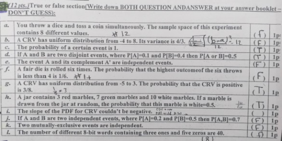 12 pts./True or false section(Write down BOTH QUESTION ANDANSWER at your answer booklet DONT GUESS You throw a dice and toss a coin simultaneously. The sample space of this experiment contains 8 different values. a. t 12 b. ACRV has uniform distribution from-4 to 8. Its variance is 4/3. c. | The probability of a certain event is 1. d. If A and B are two disjoint events,where PIA1-0.1 and PIB-0.4 then PIA or BI-0.5 e. The event A and its complement A are independent events f A fair die is rolled six times. The probability that the highest outcomeof the six throws (T) 1p | (T) I is less than 4 is 1/6. A CRV has uniform distribution from 5 to 3. The probability that the CRV is positive is 3/8 A jar contains 3 red marbles, 7 green marbles and 10 white marbles. If a marble is drawn from the larat random, the probability that this marble is white 0.5. ()Ip h. iThe slope of the PDF for CRV couldnt be negative. r Ip . Ir A and B are two independent events, where PIA)-0.2 and P[B)-0.5 then PIA, B-0.7 (F) Ip CE IP k. Two mutually-exclusive events are independent. L The number of different 8-bit words containing three ones and five zeros are 40.