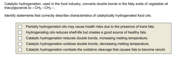 Catalytic hydrogenation, used in the food industry, converts double bonds in the fatty acids of vegetable oil triacylglycerols to -CH2-CH2-. Identify statements that correctly describe characteristics of catalytically hydrogenated food oils. □ □ □ Partially hydrogenated oils may cause health risks due to the presence of trans fats. Hydrogenating oils reduces shelf-life but creates a good source of healthy fats. Catalytic hydrogenation reduces double bonds, increasing melting temperature. Catalytic hydrogenation oxidizes double bonds, decreasing melting temperature. Catalytic hydrogenation combats the oxidative cleavage that causes fats to become rancid