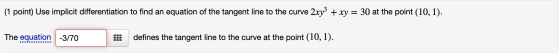 (1 point) Use implicit differentiation to find an equation of the tangent line to the curve 2xy3 + xy = 30 at the point (10,