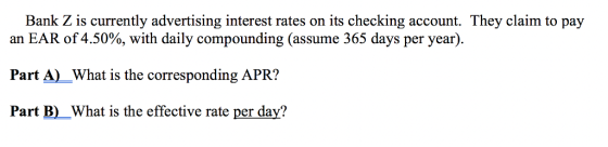 Bank Z is currently advertising interest rates on its checking account. They claim to pay an EAR of 4.50%, with daily compounding (assume 365 days per year). Part A)What is the corresponding APR? Part B) What is the effective rate per day?