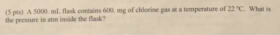 (5 pts) A 5000. mL flask contains 600. mg of chlorine gas at a temperature of 22 °C. What is the pressure in atm inside the f