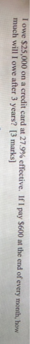 T owe $25,000 on a credit card at 27.9% effective. If I pay $600 at the end of every month, how much will I owe after 3 years