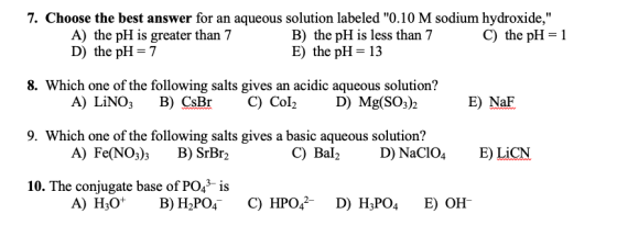 7. Choose the best answer for an aqueous solution labeled 0.10 M sodium hydroxide, A) the pH is greater than 7 B) the pH is