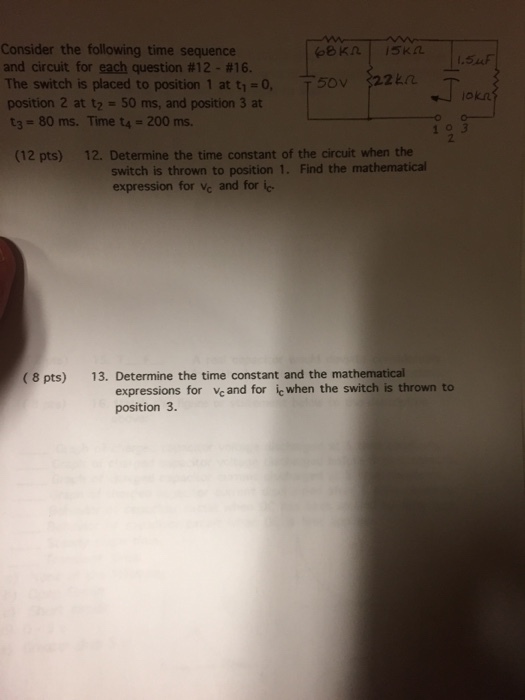 Consider the following time sequence and circuit for each question #12-$16. The switch is placed to position 1 at t1-0, position 2 at t2-50 ms, and position 3 at t3- 80 ms. Time t4- 200 ms 54F T5OV 2kri 2 (12 pts) 12. Determine the time constant of the circuit when the switch is thrown to position 1. Find the mathematical expression for Vc and for ic (8 pts) 13. Determine the time constant and the mathematical expressions for vc and for ic when the switch is thrown to position 3.