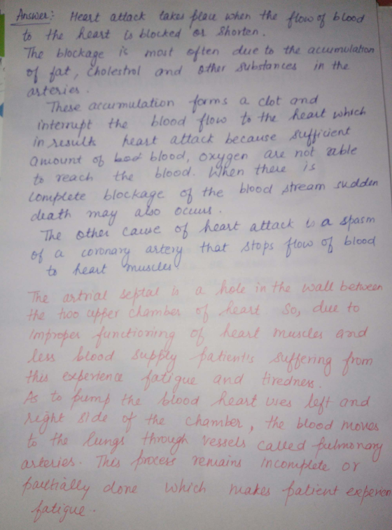 Ansver: Heat attack takes pou ohen the Alovo ot b lood to the Reart ts blocked o1 Shorten The blockage i mout eften due to the acumulaton 어 bat, eholes hol and staar Aubrlances in the astesies These arcumulation forms a clot and interupt the blood.tlowt»十te.heatushich in sesilh heast attack because Aulpdent mount o hood bloool, oxygen are not able to each the blood. 閃ken than )s Lompleteblockage chath may the blood ptream sudden The sther caue of heat attack a Shanm 에 ta fun tara astot that stops tow ob blood The antrial estat a hole in the wall between he hoo per dhambereat So, duu to unctioningo heart musles and rom this esbevten the biood heart es lolt and gt Bids o the Chamber, the blood movas hadhilly olane shech nakes fatrent exheven