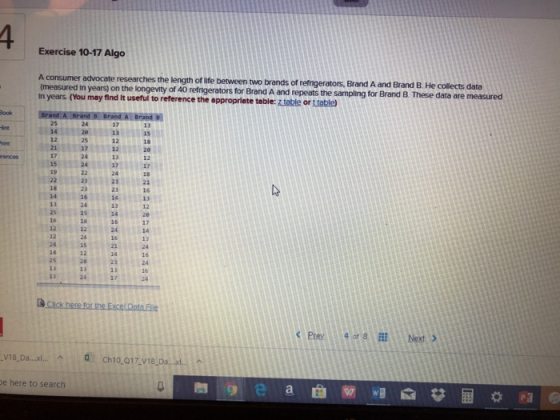 Exercise 10-17 Algo ength of life between two brands of refmgerators, Brand A and Brand B. He collects data years) on the longevty of 40 refrnigerators for Brand A and repeats the sampling for Brand B. These data are measured In years. (You may find It useful to reference the a ppropriate table: ztable or t table 25 14 int 13 12 25 1712 24 24 18 12 15 17 24 2321 16 13 12 23 23 18 14 13 23 24 17 12 12 15 12 16 25 23 13 17 13 & Click here for the Excel Data File <Prey 4of8 Next > e here to search