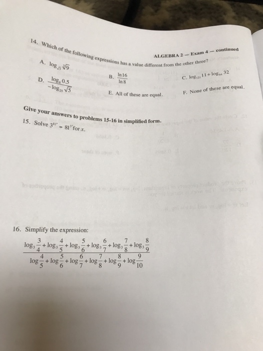 ALGEBRA 2-Exam 4 continued other three? 14. Which of the following expressions A. logs shas a value different from the other B. In16 In 8 C. log.,z, 11 + logs 32 log, 0.5 -logs these are equalF. None of these are equal. ive your answers to problems 15-16 in simplified form 15. Solve 3 81 forx. 16. Simplify the expression: 4