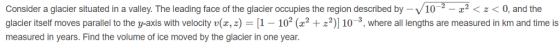 Consider a glacier situated in a valley. The leading face of the glacier occupies the region described by-V10 0, and the glacier itself moves parallel to the y axis with velocity v z, z = 1 102 +22 10 3, where all lengths are measured in krm and time is measured in years. Find the volume of ice moved by the glacier in one year.