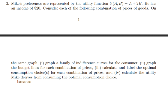 2. Mikes preferences are represented by the utility function U(A, B)- A+2B. He has an income of $20. Consider each of the following combination of prices of goods. On the same graph, (i) graph a family of indifference curves for the consumer, (ii) graph the budget lines for each combination of prices, (iii) calculate and label the optimal consumption choice(s) for each combination of prices, and (iv) calculate the utility Mike derives from consuming the optimal consumption choice bananas