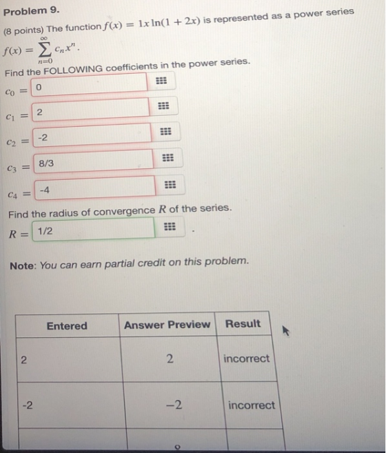 Problem 9. (8 points) The function fx) 1x In(1 + 2x) is represented as a power series f(x) = Σ cnx . n-0 Find the FOLLOWING