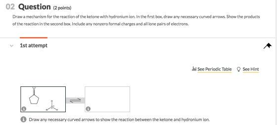 02 Question (2 points) Draw a mechanism for the reaction of the ketone with hydronium ion. In the first box, draw any necessa