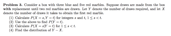 Problem 3. Consider a box with three blue and five red marbles. Suppose draws are made from the box with replacement until two red marbles are drawn. Let Y denote the number of draws required, and let X denote the number of draws it takes to obtain the first red marble. (1) Calculate P(X-s, Y t) for integers s and t, 1 3 (2) Use the above to find P(Y t). (3) Calculate P(X = sy-t) for 1 s < t. (4) Find the distribution of Y - X. s<t