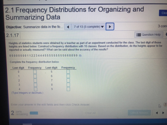 2.1 Frequency Distributions for Organizing and Summarizing Data Objective: Summarize data in the fo. 7of 13 (5 complete) Clos 3 corr Question Help Heights of statistics students were obtained by a teacher as part of an experiment conducted for the class. The last digit of those heights are listed below. Construct a frequency distribution with 10 classes. Based on the distribution, do the heights appear to be reported or actually measured? What can be said about the accuracy of the results? 0000000011223444555555555668899 Complete the frequency distribution below Last digit Frequency Last digit Frequency Type integers or decimals) Enter your answer in the edit fields and then ctick Check Answer 2 parts