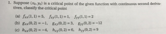 1. Suppose (xo. yo) is a critical point of the given function with continuous second deriva- tives, classify the critical point (a) frx(l, 1) 5, fry(1,1)1, fyy(1, 1)-2 (b) gx(0,2)1, y(0,2)-3, y(0,2)12 (c) hrx(0,2)4, hxy(0,2)-6, hyy(0,2) 9