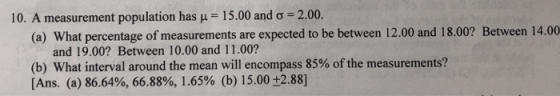 10. A measurement population has μ-: 15.00 and σ 2.00. (a) What percentage of measurements are expected to be between 12.00 and 18.00? Between 14.00 and 19.00? Between 10.00 and 11.00? (b) What interval around the mean will encompass 85% of the measurements? [Ans. (a) 86.64%, 66.88%, 1.65% (b) 15.00 +2.88)