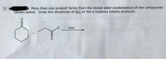 3) 3 More than one product forms from the mixed aldol condensation of the compounds shown below. Draw the structures of ALL o