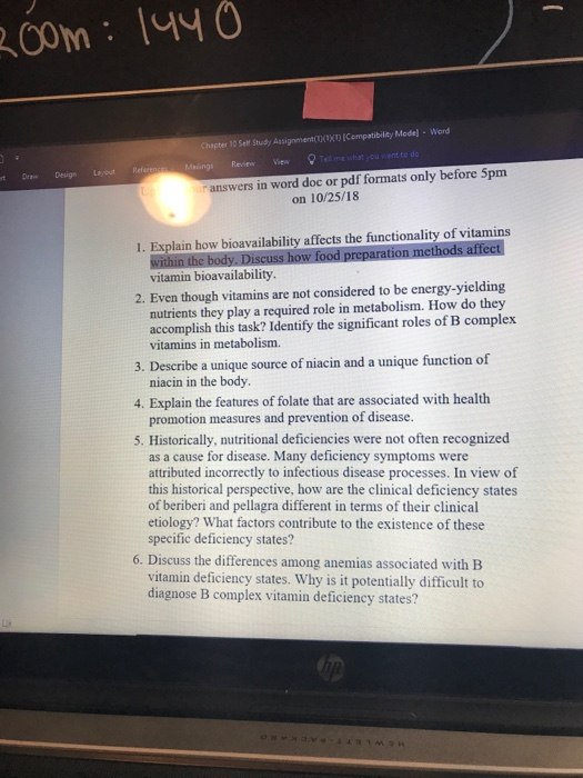 Chapter 10 Self Study Assignment)(Compatibility Mode]- Word Malings Reviewe t Draw Desige Layout Refee answers in word doc or pdf formats only before 5pm on 10/25/18 1. Explain how bioavailability affects the functionality of vitamins vitamin bioavailability 2. Even though vitamins are not considered to be energy-yielding nutrients they play a required role in metabolism. How do they accomplish this task? Identify the significant roles of B complex vitamins in metabolism. 3. Describe a unique source of niacin and a unique function of 4. Explain the features of folate that are associated with health 5. Historically, nutritional deficiencies were not often recognized niacin in the body. promotion measures and prevention of disease. as a cause for disease. Many deficiency symptoms were attributed incorrectly to infectious disease processes. In view of this historical perspective, how are the clinical deficiency states of beriberi and pellagra different in terms of their clinical etiology? What factors contribute to the existence of these specific deficiency states? 6. Discuss the differences among anemias associated with B vitamin deficiency states. Why is it potentially difficult to diagnose B complex vitamin deficiency states?