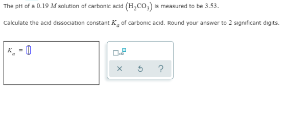 The pH of a 0.19 M solution of carbonic acid (H2CO3) is measured to be 3.53. Calculate the acid dissociation constant K, of c