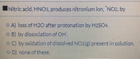 Nitric acid, HNO3, produces nitronium ion, NO2, by O A) loss of H20 after protonation by H2SO4. O B) by dissociation of OH.