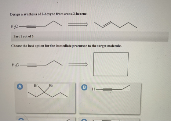 Design a synthesis of 2-hexyne from trans-2-hexene. Н3С- Part 1 out of 6 Choose the best option for the immediate precursor t