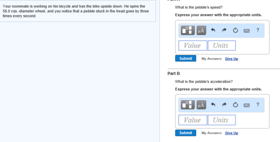Your roommate is working on his bicycle and has the bike upside down. He spins the 56.0 cm -diameter wheel, and you notice that a pebble stuck in the tread goes by three times every second. What is the pebbles speed? Express your answer with the appropriate units. ValueUnits Submit My Answers Give Up Part B What is the pebbles acceleration? Express your answer with the appropriate units. ValueUnits Submit My Answers Give Up