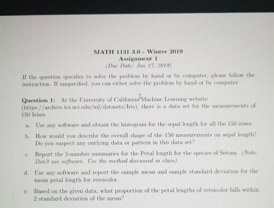 MATH 1131 3.0 Winter 2019 Assignment 1 (Due Date: Jan 17, 2019) If the question specifies to solve the problem by hand or by computer, please follow the instruction. If unspecified, you can either solve the problem by hand or by computer Question 1: At the University of California Machine Learning website 150 Irises. (https://archive.ics.uci.edu/ml/datasets/Iris), there is a data set for the measurements of a. Use any software and obtain the histogram for the sepal length for all the 150 irises. b. How would you describe the overall shape of the 150 measurements on sepal length? c. Report the 5-number summaries for the Petal length for the species of Setosa. (Note d. Use any software and report the sample mean and sample standard deviation for the e. Based on the given data, what proportion of the petal lengths of versicolor falls within Do you suspect any outlying data or pattern in this data set? Dont use softuware. Use the method discussed in class) mean petal length for versicolor. 2 standard deviation of the mean?