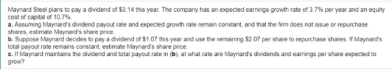 Maynard Steel plans to pay a dividend of $3.14 this year. The company has an expected earnings growth rate of 3.7% per year and an equity cost of capital of 10 796. a. Assuming Maynards dividend payout rate and expected growth rate remain constant, and that the firm does not issue or repurchase shares, estimate Maynards share price b. Suppose Maynard decides to pay a dividend of $1.07 this year and use the remaining $2.07 per share to repurchase shares. If Maynards total payout rate remains constant, estimate Maynards share price c. If Maynard maintains the dividend and total payout rate in (b), at what rate are Maynards dividends and eamings per share expected to