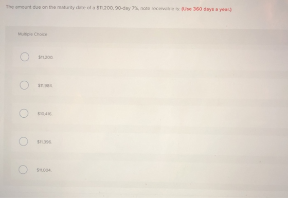 The amount due on the maturity date of a $11,200, 90-day 7 % , note receivable is: (Use 360 days a year.) Multiple Choice $11