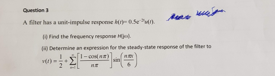 Question 3 A filter has a unit-impulse response h(t)=0.5e-2u(t). an (i) Find the frequency response H(jo). (ii) Determine an