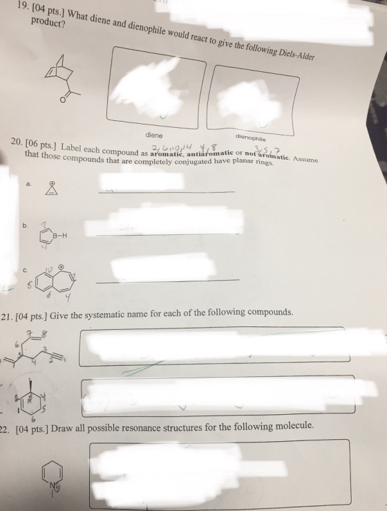 19. [04 pts.] What diene and dienophile would react to give the following Diels-Alder product? dienophile diene 20. [06 pts.] Label each compound as aromatic, antiarobave planar rings. at atic or not aromatic. Assume that those compounds that are completely conjugated a. в-н 21. [04 pts.] Give the systematic name for each of the following compounds. 22. [04 pts.] Draw all possible resonance structures for the following molecule.