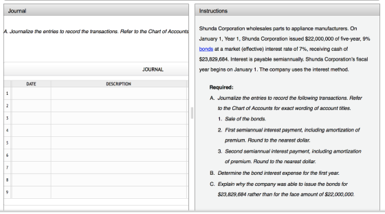 Journal Instructions Shunda Corporation wholesales parts to appliance manufacturers. On January 1, Year 1, Shunda Corporation issued $22,000,000 of five-year, 9% bonds at a market (effective) interest rate of 7%, receiving cash of $23,829,684. Interest is payable semiannually. Shunda Corporations fiscal year begins on January 1. The company uses the interest method. A. Journalize the entries to record the transactions. Refer to the Chart of Accounts JOURNAL DATE DESCRIPTION Required: A. Journalize the entries to record the following transactions. Refer to the Chart of Accounts for exact wording of account titles. 1. Sale of the bonds. 2. First semiannual interest payment, including amortization of premium. Round to the nearest dollar. 3. Second semiannual interest payment, including amortization of premium. Round to the nearest dollar. B. Determine the bond interest expense for the first year. C. Explain why the company was able to issue the bonds for $23,829,684 rather than for the face amount of $22,000,000.