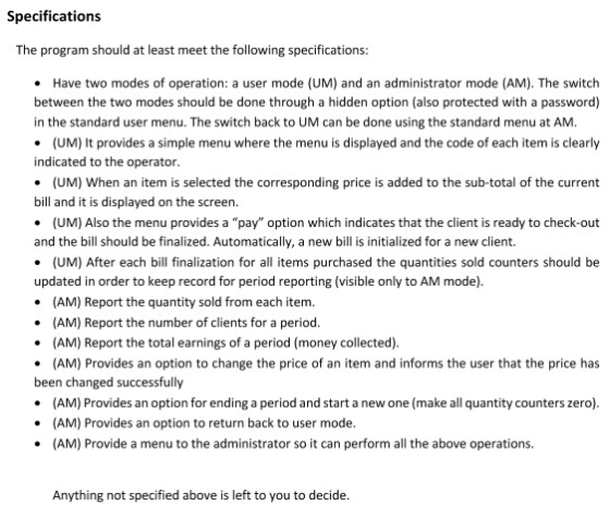 Specifications The program should at least meet the following specifications Have two modes of operation: a user mode (UM) and an administrator mode (AM). The switch between the two modes should be done through a hidden option (also protected with a password) in the standard user menu. The switch back to UM can be done using the standard menu at AM indicated to the operator bill and it is displayed on the screen. and the bill should be finalized. Automatically, a new bill is initialized for a new client. updated in order to keep record for period reporting (visible only to AM mode) (UM) It provides a simple menu where the menu is displayed and the code of each item is clearly (UM) When an item is selected the corresponding price is added to the sub-total of the current (UM) Also the menu provides a pay option which indicates that the client is ready to check-out (UM) After each bill finalization for all items purchased the quantities sold counters should be (AM) Report the quantity sold from each item. (AM) Report the number of clients for a period (AM) Report the total earnings of a period (money collected) (AM) Provides an option to change the price of an item and informs the user that the price has been changed successfully (AM) Provides an option for ending a period and start a new one (make all quantity counters zero) (AM) Provides an option to return back to user mode (AM) Provide a menu to the administrator so it can perform all the above operations. Anything not specified above is left to you to decide.