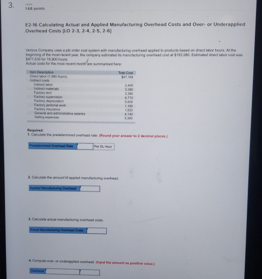 3. 168 points E2-16 Calculating Actual and Applied Manufacturing Overhead Costs and Over- or Underapplied Overhead Costs [LO 2-3, 2-4, 2-5. 2-6) Verizox Company uses a job order cost system with menufacturing overhead appied to products based on direct labor hours At the beginning of the most recent year, the company estimated its manufacturing overhead cost at $183,080. Estimated diract labor cost was $471630 for 19,900 hours Actual costs for the most recent month are summarized hare Hem Descrietion Direct iabor i1.900 hours) indroct cosfs Total Cost 47,164 2400 3.380 Indirect materials Fadory rent Facdory supenvision Factory depreciation Factiory jaritorial wok Facdory insurance Gerrd and administradive saaries Beling sspenses 4,710 5,600 1,180 4,140 5.300 Required 1. Calcuale the predstermined owerhead rate (Roand your ans war to 2 decimal places.) Per DL Hour 2. Caioulate the amount af applied manufacturing averhead 3. Cakcuate achual manutacturing overhead costs 4. Compute over-or underappiod o.erhead, tinput the amount as poitive value ,