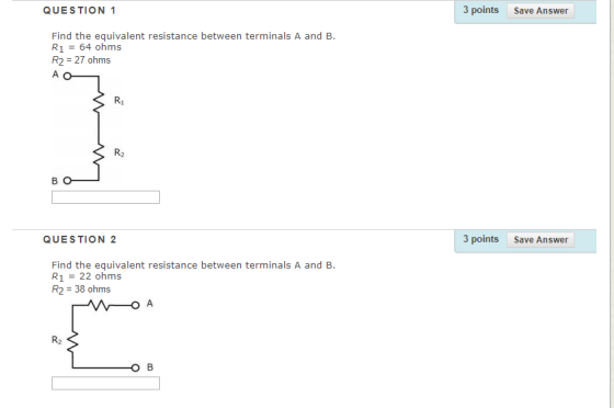QUESTION 1 3 points Save Answer Find the equivalent resistance between terminals A and B. R1 64 ohms R2 27 ohms R1 R2 QUESTION 2 3 points Save Answer Find the equivalent resistance between terminals A and B. R1 = 22 ohms R2 38 ohms R2