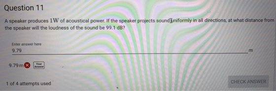 Question 11 A speaker produces 1W of acoustical power. If the speaker projects sounduniformly in all directions, at what distance from the speaker will the loudness of the sound be 99.1 dB? Enter answer here 9.79 9.79 m CHECK ANSWER 1 of 4 attempts used