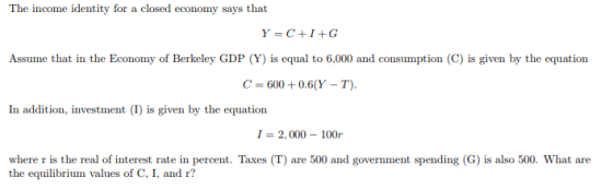 The income identity for a closed economy says that Y-C+I+G Assume that in the Economy of Berkeley GDP (Y) is equal to 6,000 and consumption (C) is given by the equation C-600+0.6(Y - T). In addition, investment (I) is given by the equation I-2,000 100r where r is the real of interest rate in percent. Taxes (T) are 500 and government spending (G) is also 500. What are the equilibrium values of C, I, and r?
