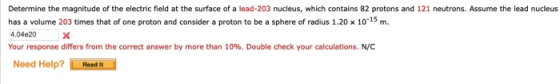 Determine the magnitude of the electric field at the surface of a lead-203 nucleus, which contains 82 protons and 121 neutrons. Assume the lead nucleus has a volume 203 times that of one proton and consider a proton to be a sphere of radius 1.20 x 1015m 4.04e20 X Your response differs from the correct answer by more than 10%. Double check your calculations, NC Need Help?Read It