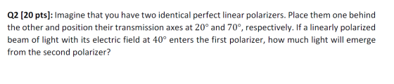 Q2 [20 pts]: Imagine that you have two identical perfect linear polarizers. Place them one behind the other and position thei