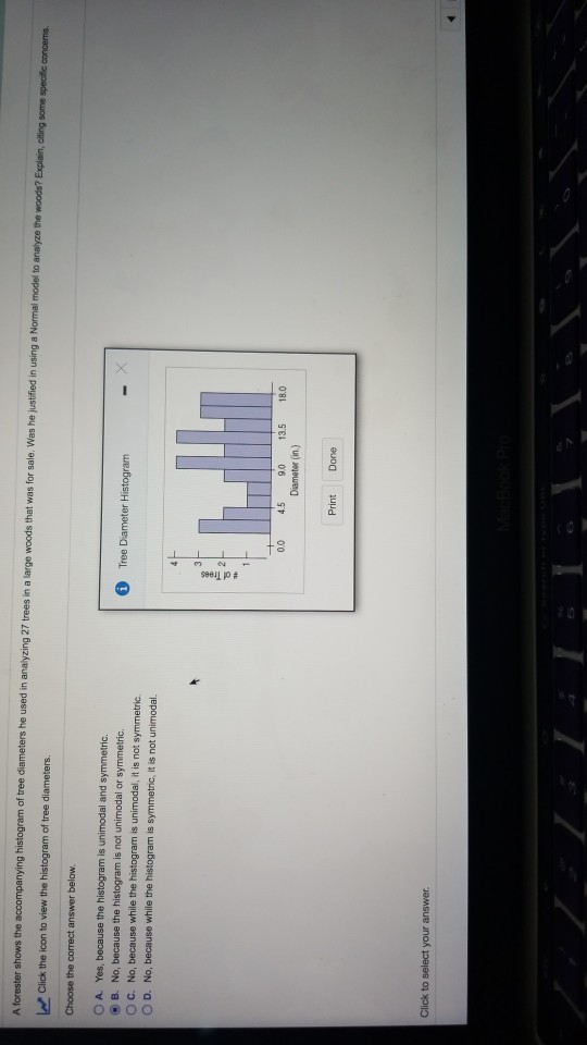 ter shows the accompanying histogram of tree diameters he used in analyzing 27 trees in a large woods that was for sale Was he justified in using a Normal model to analyze the woods? Explain, dliting some speofic concems click the icon to view the histogram of tree diameters Choose the correct answer below O A. Yes, because the histogram is unimodal and symmetric. O B. No, because the histogram is not unimodal or symmetric O c. No, because while the histogram is unimodal, it is not symmetric O D. No, because while the histogram is symmetric, it is not unimodal. Tree Diameter Histogram 00 4.5 9.0 135 18.0 Diameter (in.) Print Done Click to select your answer