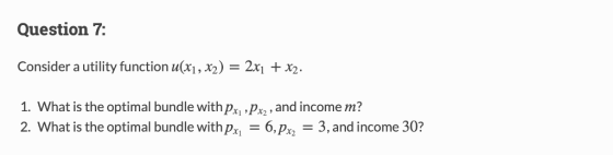 Question 7: Consider a utility function u(X1 , X) = 2X1 + X2. 1. What is the optimal bundle withp and income m? 2. What is the optimal bundle with p6,3, and income 30?