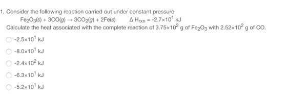 1. Consider the following reaction carried out under constant pressure Fe203(s)+3cog) 3C02(g)+2Fe(s) A rn -2.7x10 kJ Calculate the heat associated with the complete reaction of 3.75x102 g of Fe203 with 2.52x102 g of CO. O -2.5x101 kJ O -8.0x101 kJ O -2.4x102 kJ O -6.3x10 kJ -5.2x101 kJ