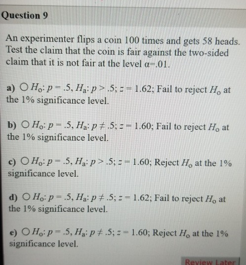 Question 9 An experimenter flips a coin 100 times and gets 58 heads. Test the claim that the coin is fair against the two-sid